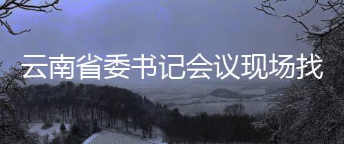 云南省委書記會(huì)議現(xiàn)場(chǎng)找人，領(lǐng)導(dǎo)作風(fēng)變革，深化工作落實(shí)