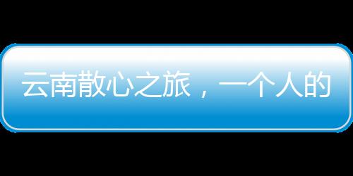 云南散心之旅，一個人的轉(zhuǎn)變與重生