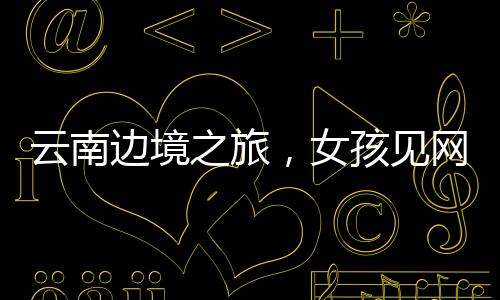 云南邊境之旅，女孩見網(wǎng)友的冒險之旅