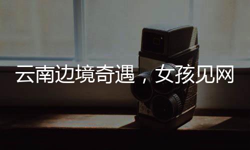 云南邊境奇遇，女孩見(jiàn)網(wǎng)友之旅