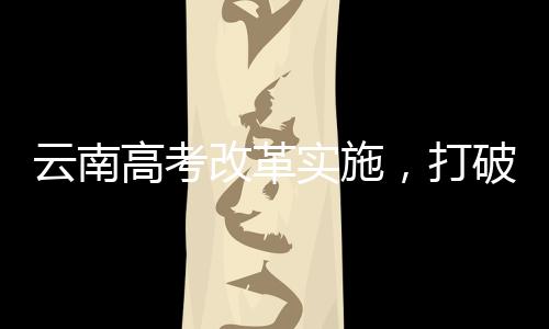云南高考改革實施，打破文理科壁壘，推動全面發(fā)展教育新模式