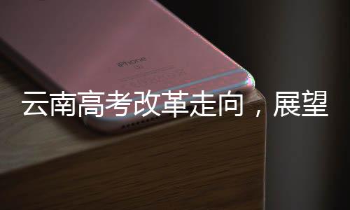 云南高考改革走向，展望不分文理科的未來——一項深入解讀至XXXX年的改革規(guī)劃