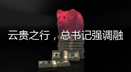 云貴之行，總書記強調融合之道，共繪發(fā)展新篇章