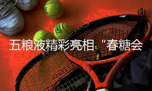 五糧液精彩亮相“春糖會” 創(chuàng)新白酒表達激發(fā)消費活力