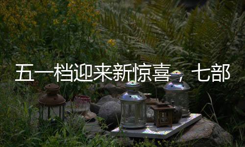 五一檔迎來新驚喜，七部新電影定檔引期待