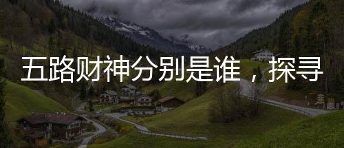 五路財(cái)神分別是誰，探尋神秘的財(cái)富之神