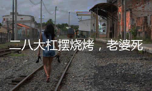 二八大杠擺燒烤，老婆死活不離婚