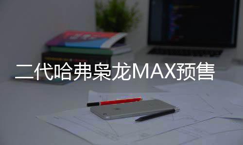 二代哈弗梟龍MAX預(yù)售價(jià)公布，起步價(jià)13.88萬(wàn)，智能科技引領(lǐng)新潮流
