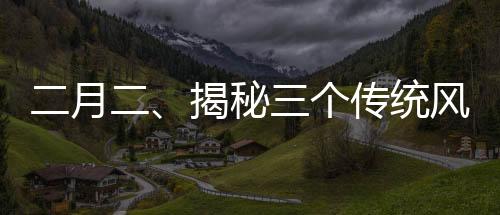 二月二、揭秘三個(gè)傳統(tǒng)風(fēng)俗的歷史與魅力