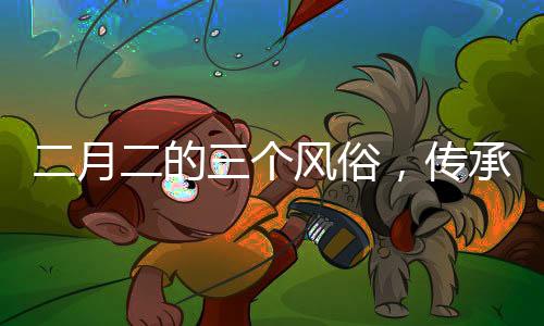 二月二的三個(gè)風(fēng)俗，傳承與創(chuàng)新并存的文化現(xiàn)象