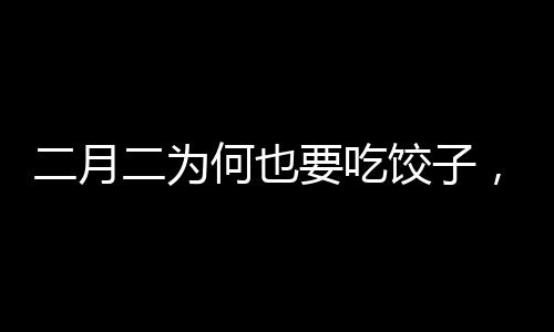 二月二為何也要吃餃子，傳統(tǒng)習(xí)俗與現(xiàn)代慶祝