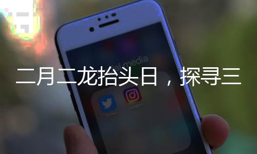 二月二龍?zhí)ь^日，探尋三個傳統(tǒng)風俗的豐富內涵