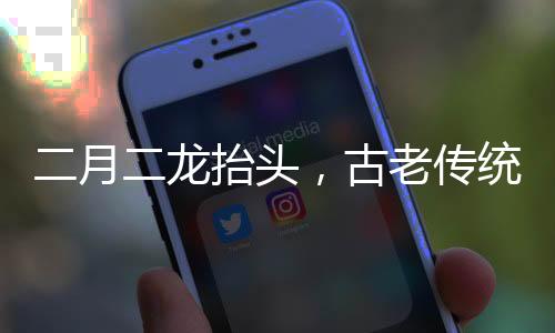 二月二龍?zhí)ь^，古老傳統(tǒng)的神秘意義與現(xiàn)代慶祝