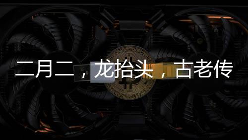 二月二，龍?zhí)ь^，古老傳統(tǒng)與現(xiàn)代慶祝的交融