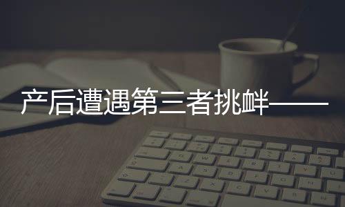產(chǎn)后遭遇第三者挑釁——女性如何應對與處理家庭情感風波的挑戰(zhàn)