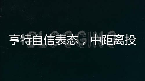 亨特自信表態(tài)，中距離投籃是我的拿手菜