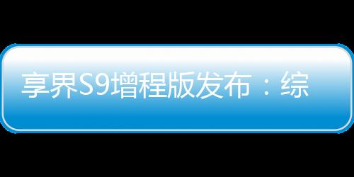 享界S9增程版發(fā)布：綜合續(xù)航里程最高1355km，售價30.98萬元