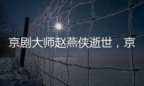 京劇大師趙燕俠逝世，京劇藝術(shù)世界失去一顆璀璨明珠