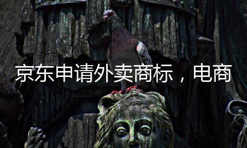 京東申請外賣商標(biāo)，電商巨頭拓展新業(yè)務(wù)領(lǐng)域