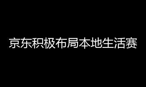 京東積極布局本地生活賽道，與美團餓了么搶食蛋糕