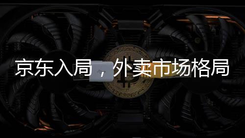 京東入局，外賣市場(chǎng)格局面臨巨變
