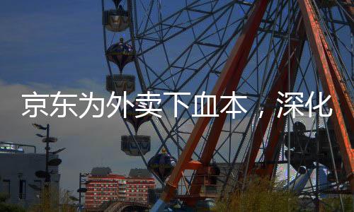 京東為外賣下血本，深化布局，打造全新餐飲O2O生態(tài)