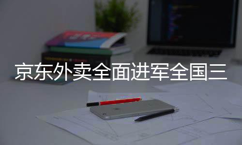 京東外賣全面進(jìn)軍全國三十九座城市，提供高質(zhì)量、全方位的送餐服務(wù)