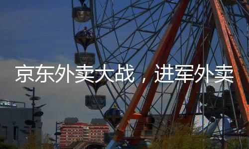 京東外賣(mài)大戰(zhàn)，進(jìn)軍外賣(mài)市場(chǎng)的野心與戰(zhàn)略選擇之爭(zhēng)