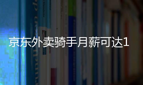 京東外賣(mài)騎手月薪可達(dá)14000元，探究高薪背后的故事