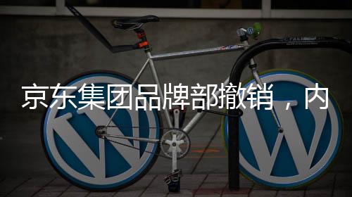 京東集團(tuán)品牌部撤銷，內(nèi)部調(diào)整引發(fā)業(yè)界關(guān)注