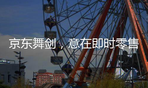京東舞劍，意在即時(shí)零售——揭開電商巨頭的新零售戰(zhàn)略
