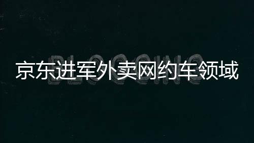 京東進(jìn)軍外賣網(wǎng)約車領(lǐng)域，劉強(qiáng)東的深層戰(zhàn)略意圖解讀