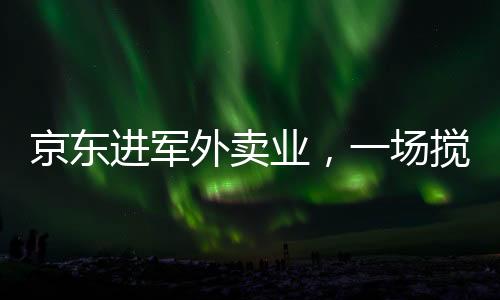 京東進軍外賣業(yè)，一場攪動市場的鯰魚效應(yīng)新解讀