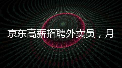 京東高薪招聘外賣員，月薪達(dá)6800元——崗位詳解與吸引力分析