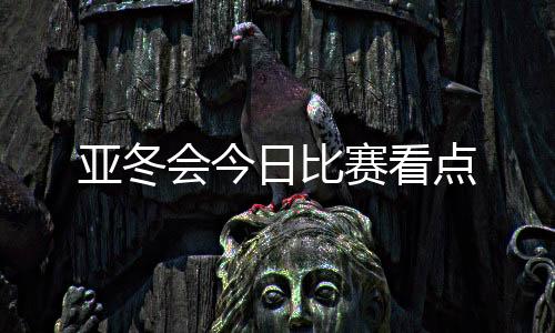 亞冬會今日比賽看點(diǎn)