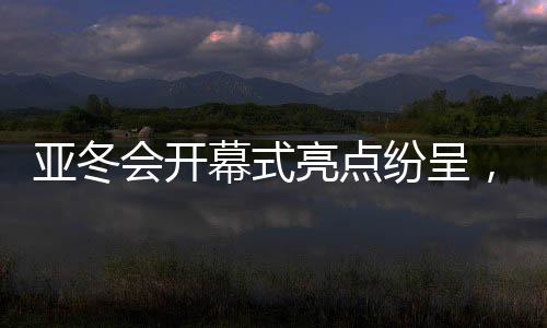 亞冬會(huì)開幕式亮點(diǎn)紛呈，精彩瞬間，點(diǎn)燃激情之夜