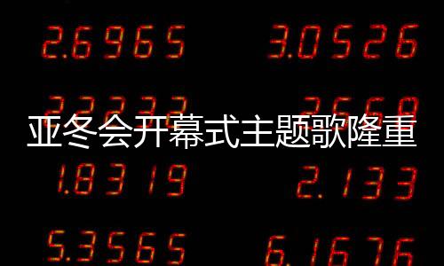 亞冬會開幕式主題歌隆重登場，點燃冬日激情之夜