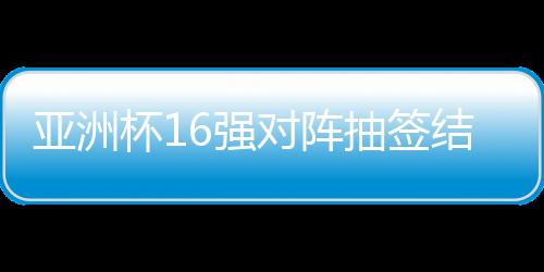 亞洲杯16強(qiáng)對(duì)陣抽簽結(jié)果出爐，賽事走向引人矚目