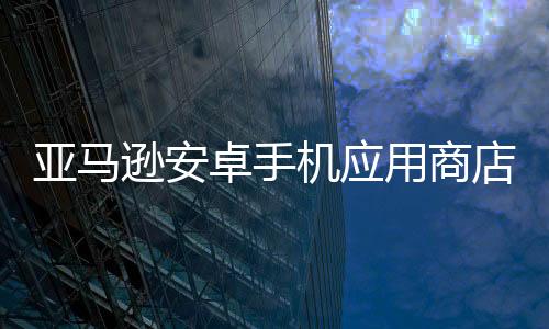 亞馬遜安卓手機應用商店宣布將于2025年8月關閉