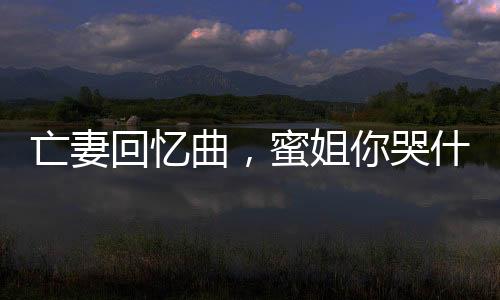 亡妻回憶曲，蜜姐你哭什么？