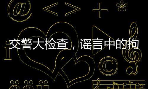 交警大檢查，謠言中的拘留真相揭秘