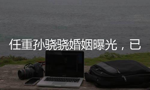 任重孫驍驍婚姻曝光，已婚并育有孩子