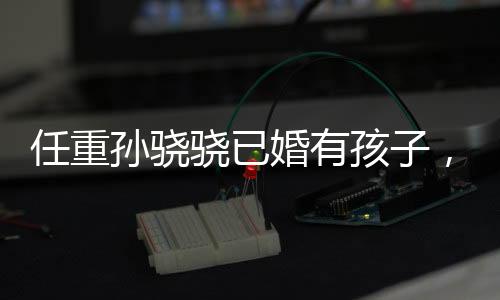 任重孫驍驍已婚有孩子，娛樂(lè)圈新一對(duì)隱秘情侶揭曉