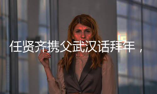 任賢齊攜父武漢話拜年，溫情傳遞家鄉(xiāng)情