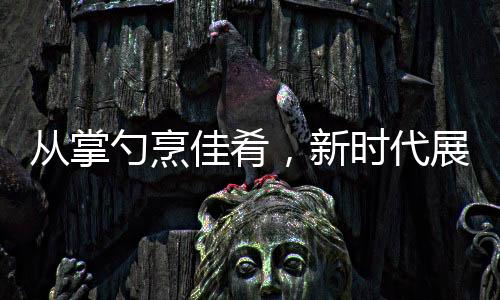 從掌勺烹佳肴，新時代展現(xiàn)，零零后擔當年夜盛宴主角