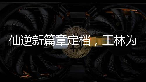仙逆新篇章定檔，王林為愛妻挑戰(zhàn)天道——逆天之旅即將開啟