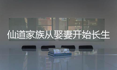 仙道家族從娶妻開(kāi)始長(zhǎng)生