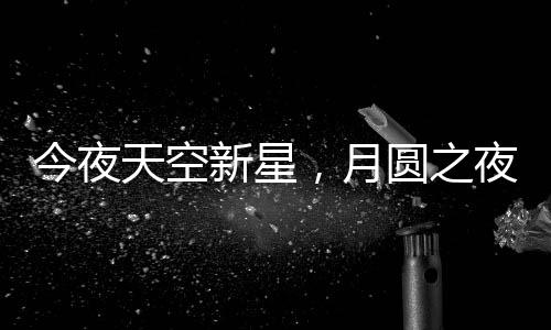 今夜天空新星，月圓之夜揭秘月亮最圓時(shí)刻背后的天文奧秘