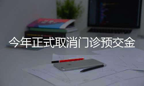今年正式取消門診預(yù)交金，改善患者就醫(yī)體驗