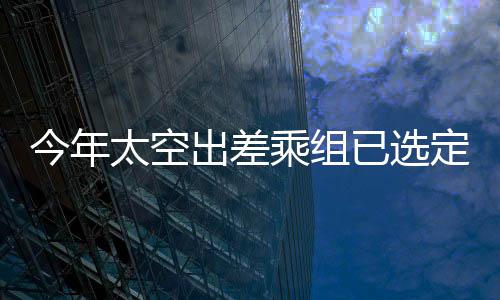 今年太空出差乘組已選定，全新宇航員團(tuán)隊(duì)開啟星際之旅